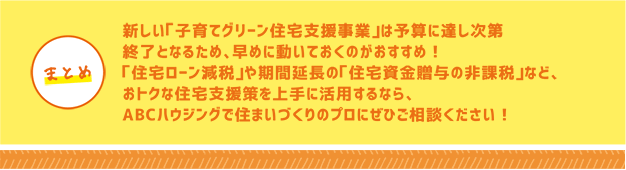 新しい「子育てグリーン住宅支援事業」は予算に達し次第終了となるため、早めに動いておくのがおすすめ!「住宅ローン減税」や期間延長の「住宅資金贈与の非課税」など、おトクな住宅支援策を上手に活用するなら、ABCハウジングで住まいづくりのプロにぜひご相談ください!