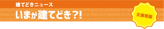 建てどきニュース【支援策編】:いつが建てどき?!