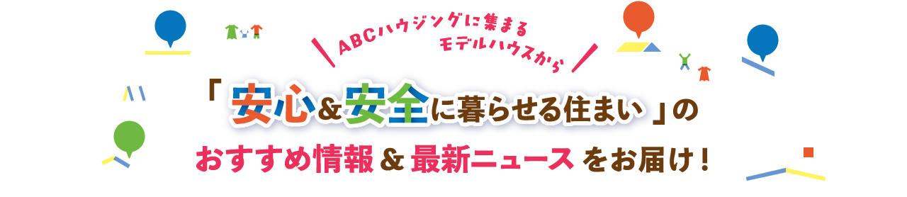ABCハウジングに集まるモデルハウスから「安心＆安全に暮らせる住まい」のおすすめ情報＆最新ニュースをお届け！
