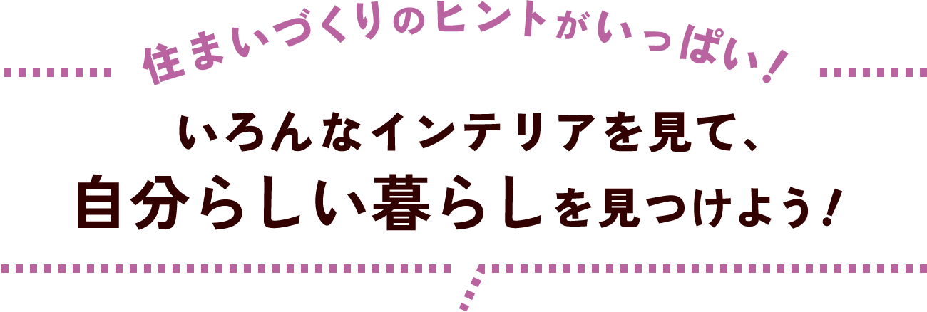 住まいづくりのヒントがいっぱい！いろんなインテリアを見て、自分らしい暮らしを見つけよう！